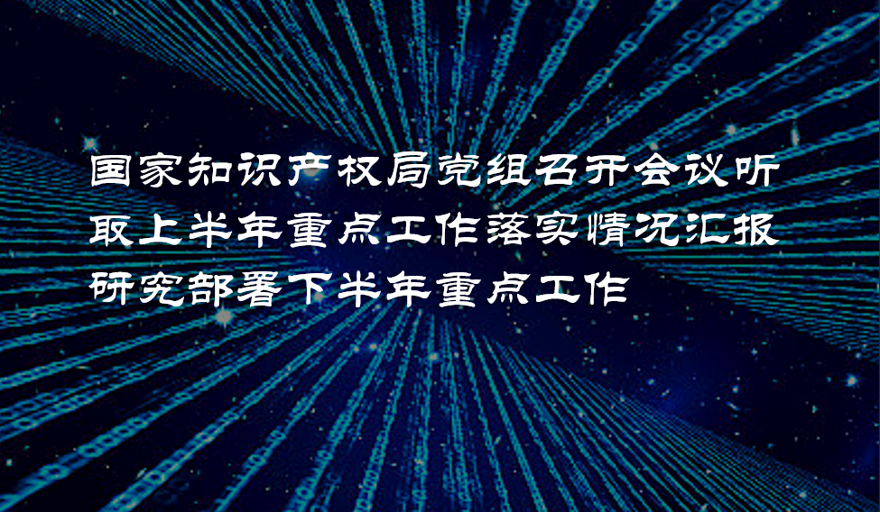 国家知识产权局党组召开会议听取上半年重点工作落实情况汇报 研究部署下半年重点工作