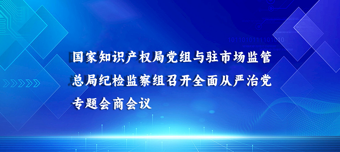 国家知识产权局党组与驻市场监管总局纪检监察组召开全面从严治党专题会商会议