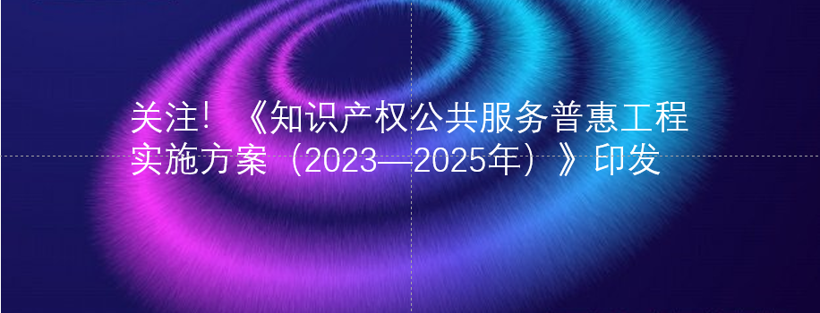 关注！《知识产权公共服务普惠工程实施方案（2023—2025年）》印发